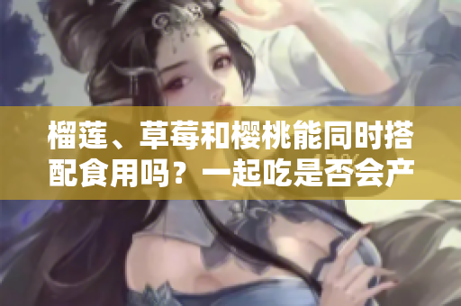 榴蓮、草莓和櫻桃能同時(shí)搭配食用嗎？一起吃是否會(huì)產(chǎn)生什么效果呢？