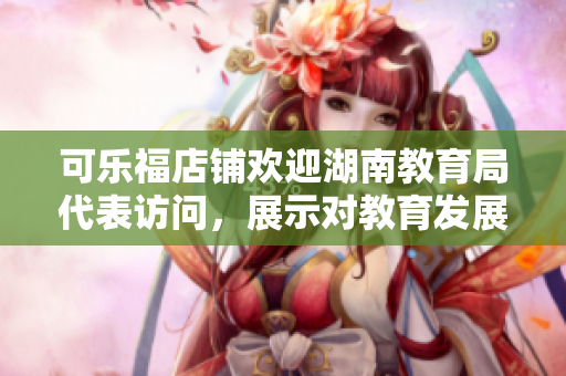 可樂福店鋪歡迎湖南教育局代表訪問，展示對教育發(fā)展的支持與關(guān)愛