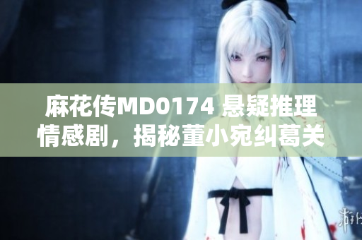 麻花傳MD0174 懸疑推理情感劇，揭秘董小宛糾葛關(guān)系