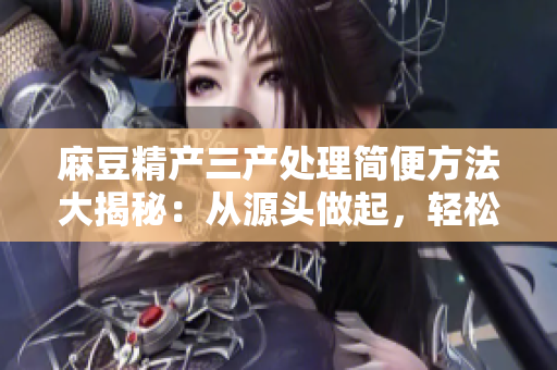 麻豆精產(chǎn)三產(chǎn)處理簡(jiǎn)便方法大揭秘：從源頭做起，輕松解決問(wèn)題