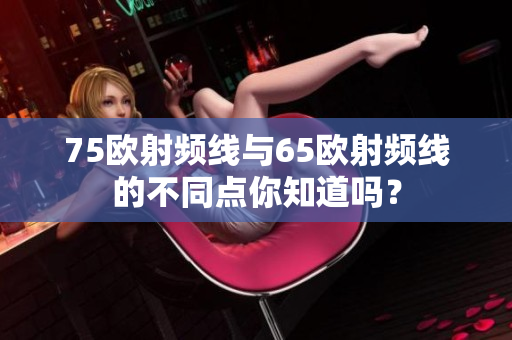 75歐射頻線(xiàn)與65歐射頻線(xiàn)的不同點(diǎn)你知道嗎？