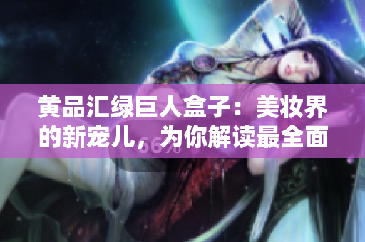 黃品匯綠巨人盒子：美妝界的新寵兒，為你解讀最全面的使用攻略及護(hù)膚小貼士