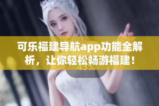 可樂福建導航app功能全解析，讓你輕松暢游福建！