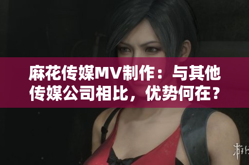 麻花傳媒MV制作：與其他傳媒公司相比，優(yōu)勢何在？