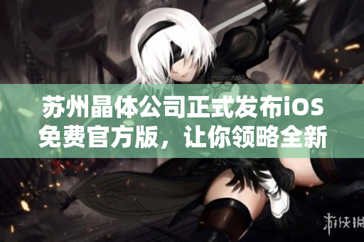 蘇州晶體公司正式發(fā)布iOS免費(fèi)官方版，讓你領(lǐng)略全新晶瑩體驗(yàn)