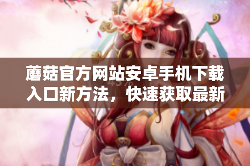 蘑菇官方網(wǎng)站安卓手機(jī)下載入口新方法，快速獲取最新版本。