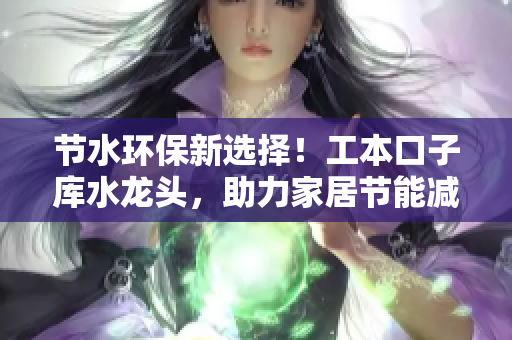 節(jié)水環(huán)保新選擇！工本口子庫水龍頭，助力家居節(jié)能減排