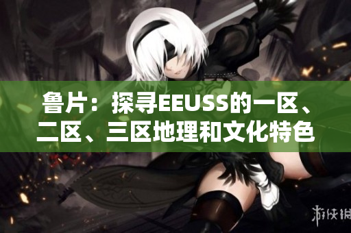 魯片：探尋EEUSS的一區(qū)、二區(qū)、三區(qū)地理和文化特色