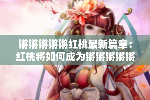 鏘鏘鏘鏘鏘紅桃最新篇章：紅桃將如何成為鏘鏘鏘鏘鏘的主角？