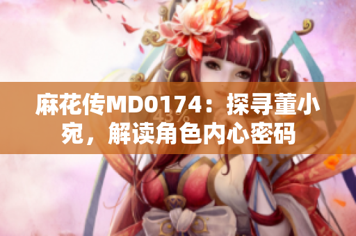 麻花傳MD0174：探尋董小宛，解讀角色內(nèi)心密碼