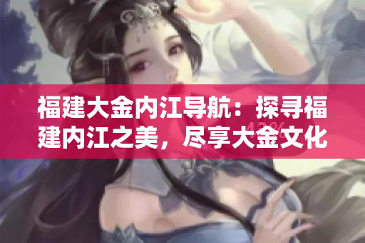福建大金內(nèi)江導(dǎo)航：探尋福建內(nèi)江之美，盡享大金文化魅力