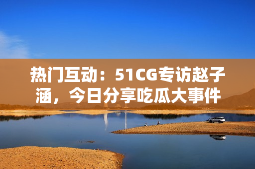熱門(mén)互動(dòng)：51CG專(zhuān)訪趙子涵，今日分享吃瓜大事件