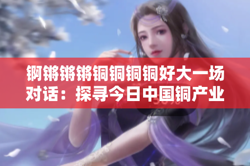 錒鏘鏘鏘銅銅銅銅好大一場對(duì)話：探尋今日中國銅產(chǎn)業(yè)的全貌