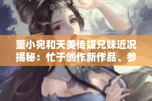 董小宛和天美傳媒兄妹近況揭秘：忙于創(chuàng)作新作品、參與公益活動和社交媒體互動