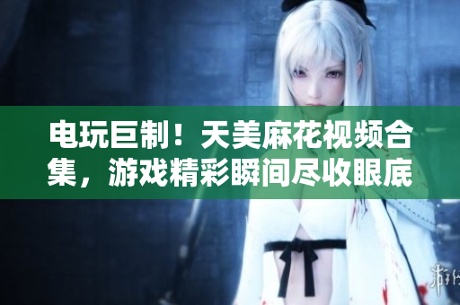 電玩巨制！天美麻花視頻合集，游戲精彩瞬間盡收眼底