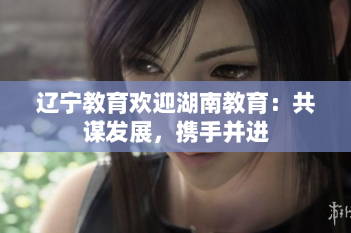 遼寧教育歡迎湖南教育：共謀發(fā)展，攜手并進(jìn)