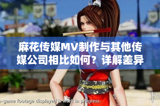 麻花傳媒MV制作與其他傳媒公司相比如何？詳解差異及優(yōu)勢(shì)