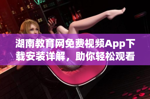 湖南教育網(wǎng)免費(fèi)視頻App下載安裝詳解，助你輕松觀看教育資源