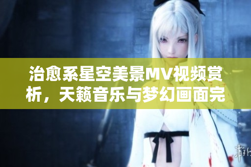 治愈系星空美景MV視頻賞析，天籟音樂(lè)與夢(mèng)幻畫(huà)面完美融合，讓您沉醉在宇宙之美