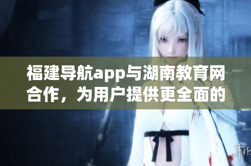 福建導航app與湖南教育網(wǎng)合作，為用戶提供更全面的服務