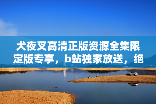 犬夜叉高清正版資源全集限定版專享，b站獨(dú)家放送，絕對不容錯(cuò)過！