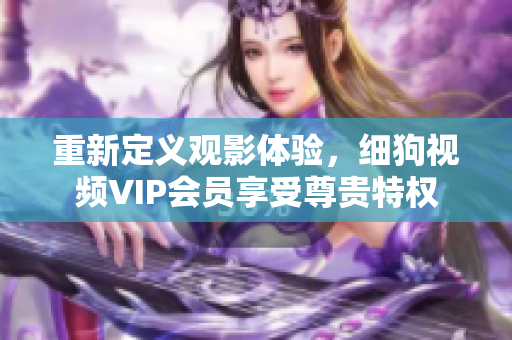 重新定義觀影體驗(yàn)，細(xì)狗視頻VIP會(huì)員享受尊貴特權(quán)