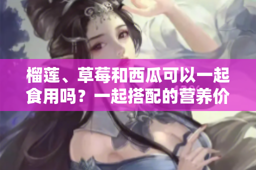 榴蓮、草莓和西瓜可以一起食用嗎？一起搭配的營(yíng)養(yǎng)價(jià)值和飲食注意事項(xiàng)