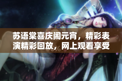蘇語棠喜慶鬧元宵，精彩表演精彩回放，網(wǎng)上觀看享受樂趣