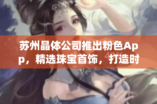 蘇州晶體公司推出粉色App，精選珠寶首飾，打造時(shí)尚潮流商城