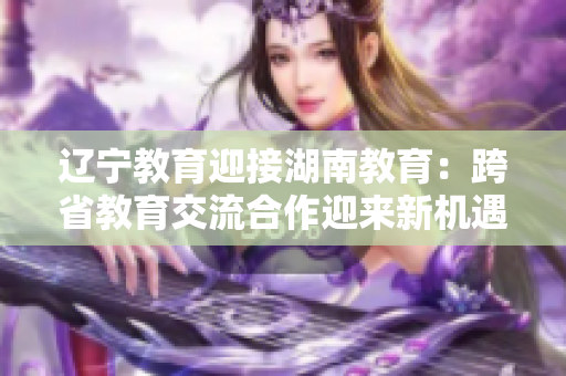遼寧教育迎接湖南教育：跨省教育交流合作迎來新機(jī)遇