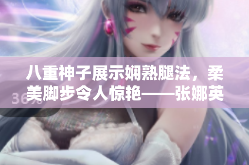 八重神子展示嫻熟腿法，柔美腳步令人驚艷——張娜英技藝精湛、優(yōu)美動人，展現(xiàn)高超武術(shù)功底