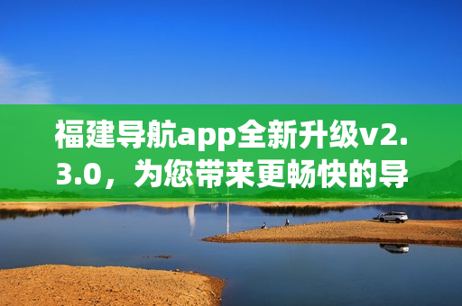 福建導(dǎo)航app全新升級(jí)v2.3.0，為您帶來更暢快的導(dǎo)航體驗(yàn)