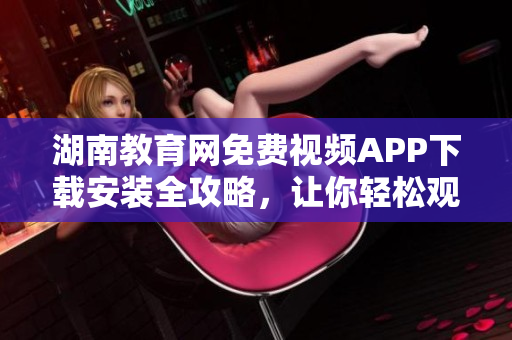 湖南教育網(wǎng)免費視頻APP下載安裝全攻略，讓你輕松觀看教學(xué)視頻