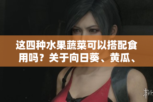 這四種水果蔬菜可以搭配食用嗎？關于向日葵、黃瓜、榴蓮和絲瓜的飲食搭配說明【樹下生活】