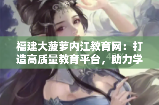 福建大菠蘿內(nèi)江教育網(wǎng)：打造高質(zhì)量教育平臺(tái)，助力學(xué)生成長(zhǎng)