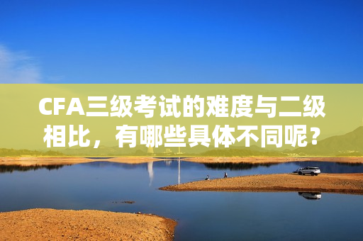 CFA三級考試的難度與二級相比，有哪些具體不同呢？