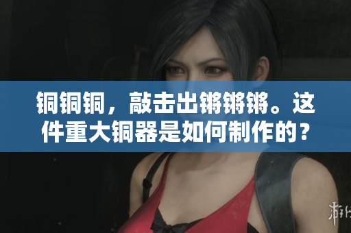 銅銅銅，敲擊出鏘鏘鏘。這件重大銅器是如何制作的？