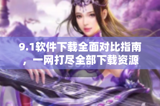 9.1軟件下載全面對比指南，一網(wǎng)打盡全部下載資源