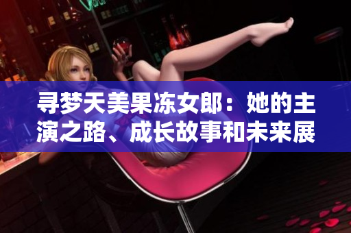 尋夢(mèng)天美果凍女郎：她的主演之路、成長(zhǎng)故事和未來展望