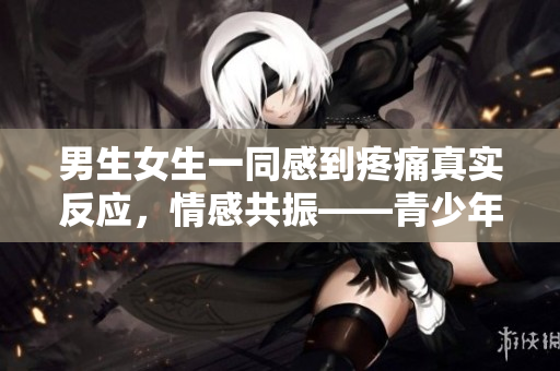 男生女生一同感到疼痛真實(shí)反應(yīng)，情感共振——青少年疼痛體驗(yàn)報(bào)道