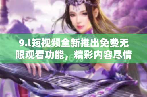 9.l短視頻全新推出免費(fèi)無(wú)限觀看功能，精彩內(nèi)容盡情暢享