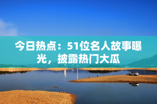 今日熱點(diǎn)：51位名人故事曝光，披露熱門大瓜