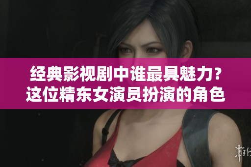 經(jīng)典影視劇中誰(shuí)最具魅力？這位精東女演員扮演的角色最讓人心動(dòng)