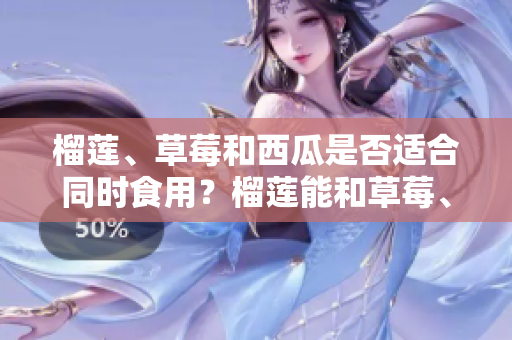榴蓮、草莓和西瓜是否適合同時(shí)食用？榴蓮能和草莓、西瓜一起吃嗎？一起食用的好處與注意事項(xiàng)