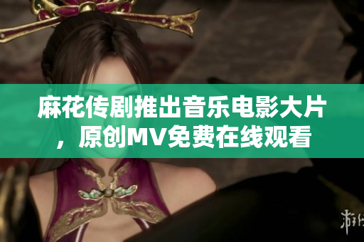 麻花傳劇推出音樂電影大片，原創(chuàng)MV免費在線觀看