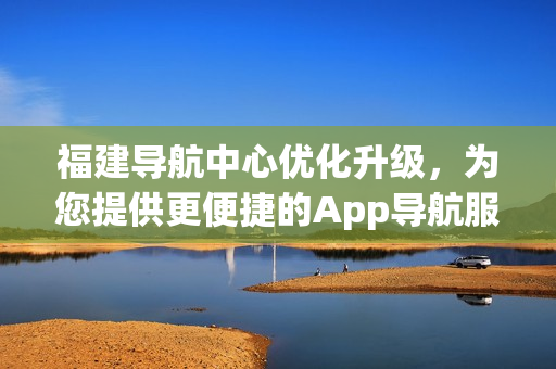 福建導(dǎo)航中心優(yōu)化升級，為您提供更便捷的App導(dǎo)航服務(wù)
