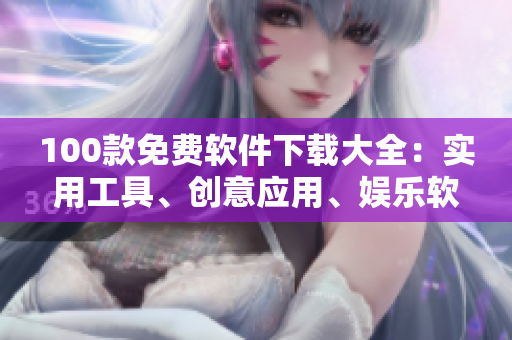 100款免費(fèi)軟件下載大全：實(shí)用工具、創(chuàng)意應(yīng)用、娛樂(lè)軟件全覆蓋
