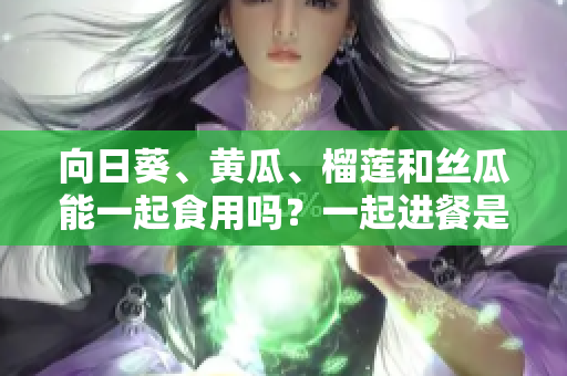 向日葵、黃瓜、榴蓮和絲瓜能一起食用嗎？一起進(jìn)餐是否有益健康？