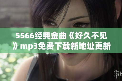 5566經(jīng)典金曲《好久不見(jiàn)》mp3免費(fèi)下載新地址更新啦，超清音質(zhì)等你來(lái)聽(tīng)哦