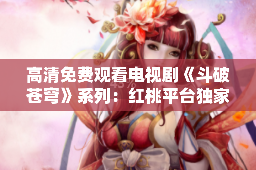 高清免費(fèi)觀看電視劇《斗破蒼穹》系列：紅桃平臺獨(dú)家播出最新劇集